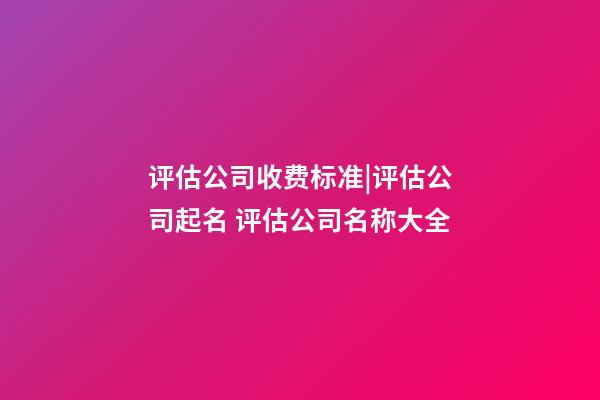 评估公司收费标准|评估公司起名 评估公司名称大全-第1张-公司起名-玄机派